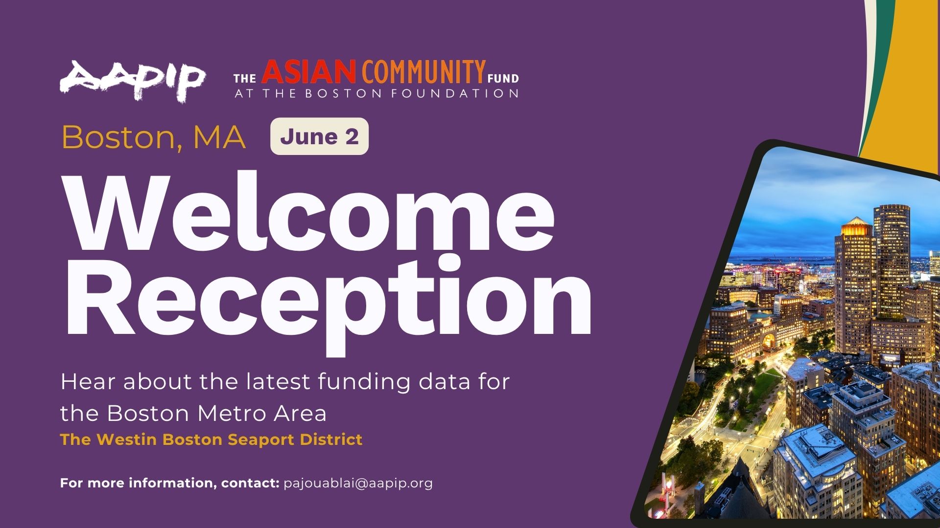 Short alt text: Event graphic for AAPIP and The Asian Community Fund at the Boston Foundation: Welcome Reception, Boston, MA, June 2. Hear about the latest funding data for the Boston Metro Area. Venue: The Westin Boston Seaport District. Contact: pajouablai@aapip.org. Long/descriptive alt text: A wide-format event promotional graphic with a deep purple background. In the upper left, the AAPIP logo appears in white brush-stroke lettering alongside "The Asian Community Fund at the Boston Foundation" in white and red text. Below, "Boston, MA" appears in marigold yellow, with "June 2" in a rounded white badge. The event title "Welcome Reception" is displayed in large bold white text. Below it, white body text reads: "Hear about the latest funding data for the Boston Metro Area," followed by the venue name in marigold yellow bold text: "The Westin Boston Seaport District." At the bottom left in bold white: "For more information, contact: pajouablai@aapip.org." On the right, an aerial nighttime photo of the Boston skyline is displayed within a tilted tablet frame. A partial decorative corner element in teal and marigold appears in the upper right.