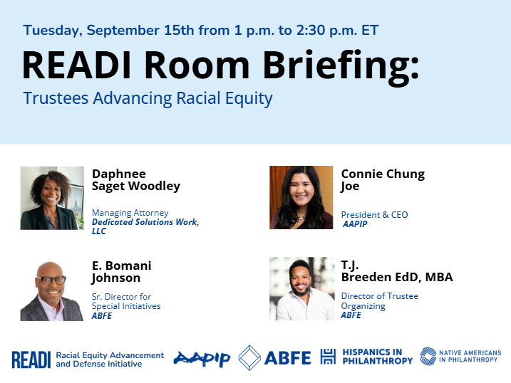 READI Room Briefing: Trustees Advancing Racial Equity. Tuesday, September 15th, 1:00–2:30 PM ET. Featuring Daphnee Saget Woodley (Dedicated Solutions Work), Connie Chung Joe (AAPIP), E. Bomani Johnson (ABFE), and T.J. Breeden EdD, MBA (ABFE). Co-hosted by READI, AAPIP, ABFE, Hispanics in Philanthropy, and Native Americans in Philanthropy.